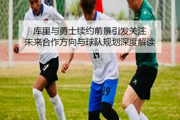 库里与勇士续约前景引发关注 未来合作方向与球队规划深度解读